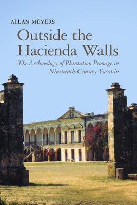 Outside the Hacienda Walls: The Archaeology of Plantation Peonage in Nineteenth-Century Yucatán by Meyers, Allan