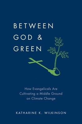 Between God & Green: How Evangelicals Are Cultivating a Middle Ground on Climate Change by Wilkinson, Katharine K.
