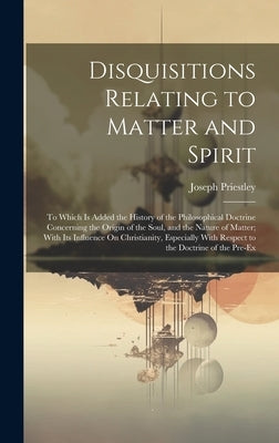 Disquisitions Relating to Matter and Spirit: To Which Is Added the History of the Philosophical Doctrine Concerning the Origin of the Soul, and the Na by Priestley, Joseph