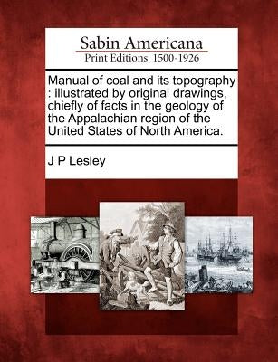 Manual of Coal and Its Topography: Illustrated by Original Drawings, Chiefly of Facts in the Geology of the Appalachian Region of the United States of by Lesley, J. P.