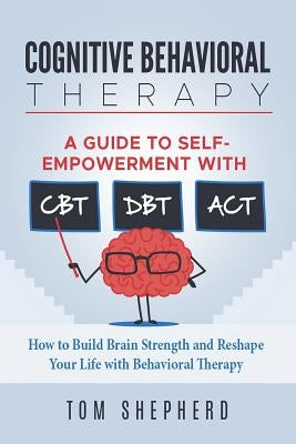 Cognitive Behavioral Therapy: How to Build Brain Strength and Reshape Your Life with Behavioral Therapy: A Guide to Self-Empowerment with CBT, DBT, by Shepherd, Tom