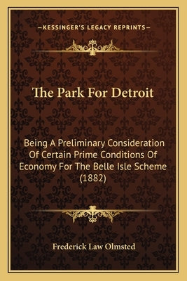 The Park For Detroit: Being A Preliminary Consideration Of Certain Prime Conditions Of Economy For The Belle Isle Scheme (1882) by Olmsted, Frederick Law