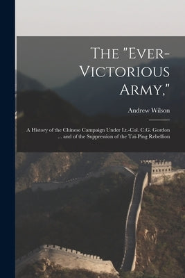 The "Ever-Victorious Army,": A History of the Chinese Campaign Under Lt.-Col. C.G. Gordon ... and of the Suppression of the Tai-Ping Rebellion by Wilson, Andrew