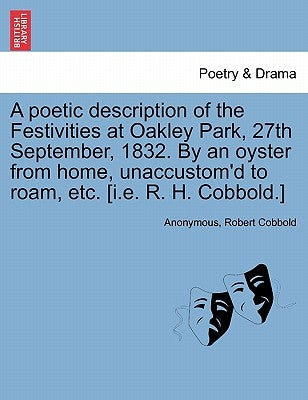 A Poetic Description of the Festivities at Oakley Park, 27th September, 1832. by an Oyster from Home, Unaccustom'd to Roam, Etc. [I.E. R. H. Cobbold.] by Anonymous