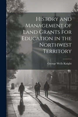 History and Management of Land Grants for Education in the Northwest Territory by Knight, George Wells