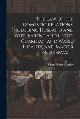 The Law of the Domestic Relations, Including Husband and Wife, Parent and Child, Guardian and Ward, Infants, and Master and Servant by Eversley, William Pinder 1850-1918