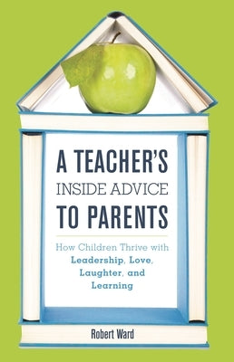 Teacher's Inside Advice to Parents: How Children Thrive with Leadership, Love, Laughter, and Learning by Ward, Robert