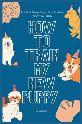 How To Train My New Puppy: Practical Strategies on How To Train Your New Puppy by Anna, John