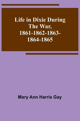 Life in Dixie during the War, 1861-1862-1863-1864-1865 by Ann Harris Gay, Mary