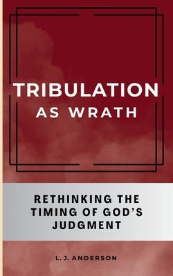 Tribulation as Wrath: Rethinking the Timing of God's Judgment by Anderson, L. J.