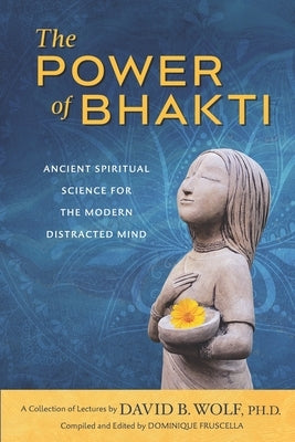 The Power of Bhakti: Ancient Spiritual Science for the Modern Distracted Mind- A Collection of Lectures by David B. Wolf, PH.D. by Fruscella, Dominique