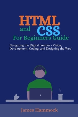HTML and CSS for Beginners Guides: Navigating the Digital Frontier - Vision, Development, Coding, and Designing the Web by Hammock, James