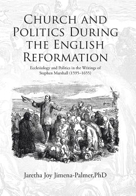 Church and Politics During the English Reformation: Ecclesiology and Politics in the Writings of Stephen Marshall (1595-1655) by Jimena-Palmer, Jaretha Joy