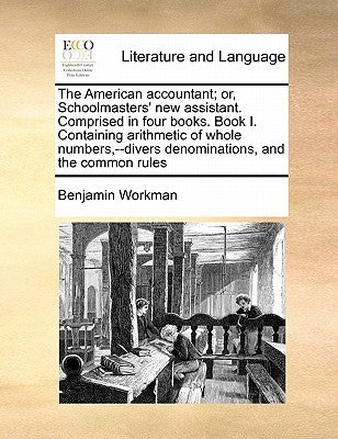 The American Accountant; Or, Schoolmasters' New Assistant. Comprised in Four Books. Book I. Containing Arithmetic of Whole Numbers, --Divers Denominat by Workman, Benjamin