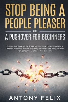 Stop Being A People Pleaser And A Pushover For Beginners: Step-by-Step Guide on How to Stop Being a People Pleaser, Stop Being a Caretaker, Stop Being by Felix, Antony