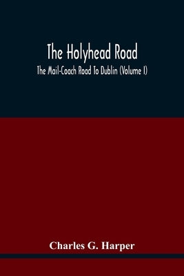 The Holyhead Road; The Mail-Coach Road To Dublin (Volume I) by G. Harper, Charles