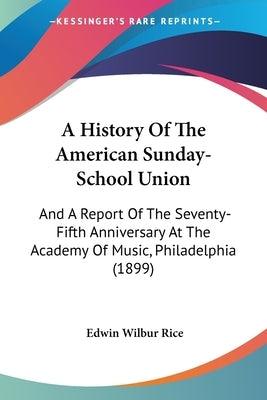 A History Of The American Sunday-School Union: And A Report Of The Seventy-Fifth Anniversary At The Academy Of Music, Philadelphia (1899) by Rice, Edwin Wilbur