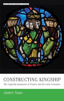 Constructing Kingship: The Capetian Monarchs of France and the Early Crusades by Naus, James