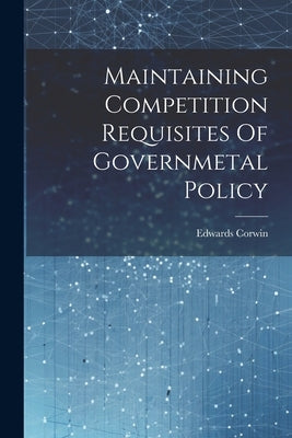 Maintaining Competition Requisites Of Governmetal Policy by Corwin, Edwards