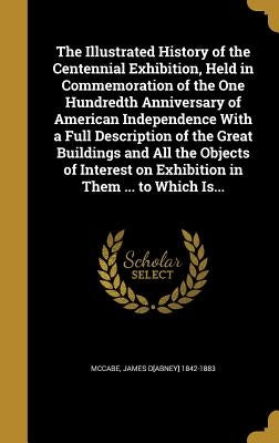 The Illustrated History of the Centennial Exhibition, Held in Commemoration of the One Hundredth Anniversary of American Independence With a Full Desc by McCabe, James D[abney] 1842-1883