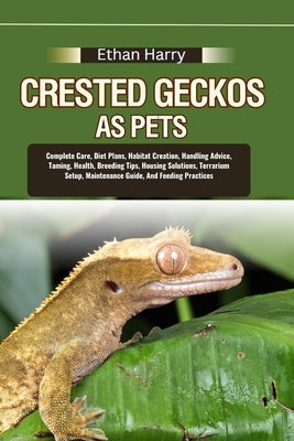 Crested Geckos as Pets: Complete Care, Diet Plans, Habitat Creation, Handling Advice, Taming, Health, Breeding Tips, Housing Solutions, Terrar by Harry, Ethan