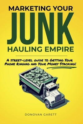 Marketing Your Junk Hauling Empire: A Street-Level Guide to Getting Your Phone Ringing and Your Money Stacking by Garett, Donovan
