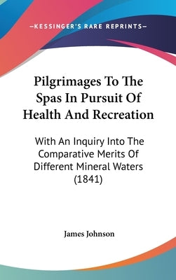 Pilgrimages To The Spas In Pursuit Of Health And Recreation: With An Inquiry Into The Comparative Merits Of Different Mineral Waters (1841) by Johnson, James