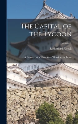 The Capital of the Tycoon: A Narrative of a Three Years' Residence in Japan; Volume 1 by Alcock, Rutherford