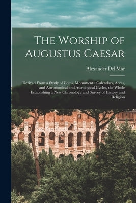 The Worship of Augustus Caesar: Derived From a Study of Coins, Monuments, Calendars, Aeras, and Astronomical and Astrological Cycles, the Whole Establ by Del Mar, Alexander