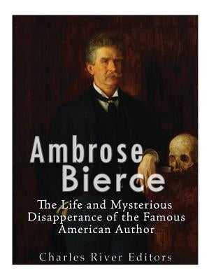 Ambrose Bierce: The Life and Mysterious Disappearance of the Famous American Author by Charles River