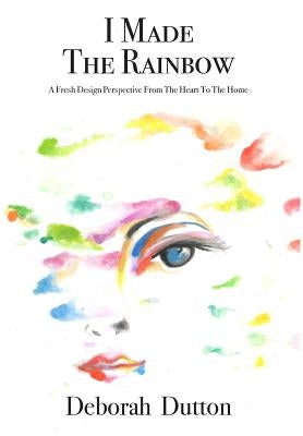 I Made The Rainbow: A Fresh Design Perspective From The Heart To The Home by Dutton, Deborah