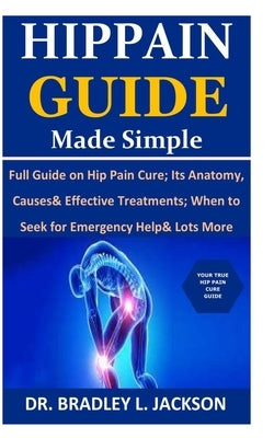 Hip Pain Guide Made Simple: Full Guide on Hip Pain Cure; Its Anatomy, Causes& Effective Treatments; When to Seek for Emergency Help& Lots More by Jackson, Bradley L.