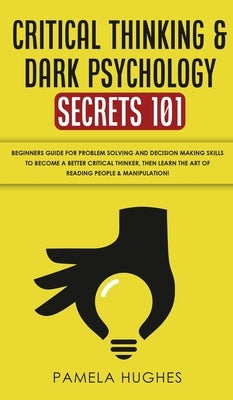 Critical Thinking & Dark Psychology Secrets 101: Beginners Guide for Problem Solving and Decision Making skills to become a better Critical Thinker, t by Hughes, Pamela