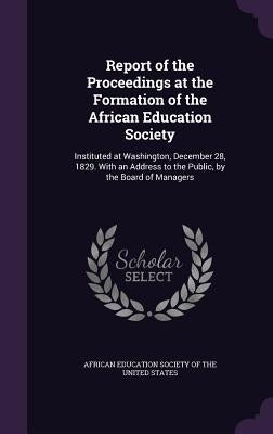 Report of the Proceedings at the Formation of the African Education Society: Instituted at Washington, December 28, 1829. With an Address to the Publi by African Education Society of the United