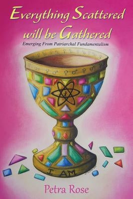 Everything Scattered Will Be Gathered: Emergence from Patriarchal Fundamentalism by Rose, Petra