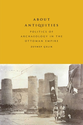 About Antiquities: Politics of Archaeology in the Ottoman Empire by Çelik, Zeynep