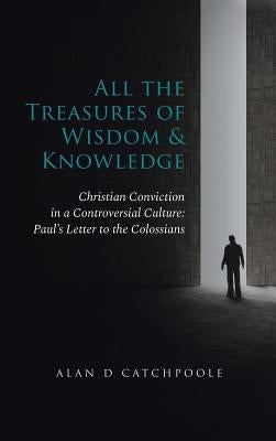 All the Treasures of Wisdom and Knowledge: Christian Conviction in a Controversial Culture: Paul's Letter to the Colossians by Catchpoole, Alan D.