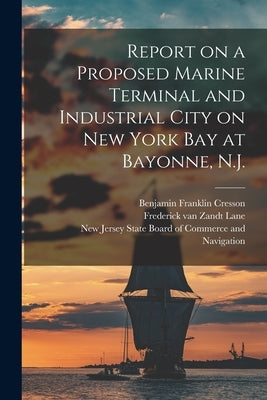 Report on a Proposed Marine Terminal and Industrial City on New York Bay at Bayonne, N.J. by Cresson, Benjamin Franklin 1873-1923