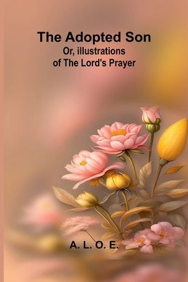The adopted son: or, illustrations of the Lord's prayer by L. O. E., A.