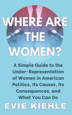 Where Are The Women?: A Simple Guide to the Under-Representation of Women in American Politics, Its Causes, Its Consequences, and What You C by Kiehle, Evie