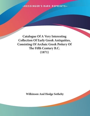 Catalogue Of A Very Interesting Collection Of Early Greek Antiquities, Consisting Of Archaic Greek Pottery Of The Fifth Century B.C. (1871) by Sotheby Wilkinson & Hodge