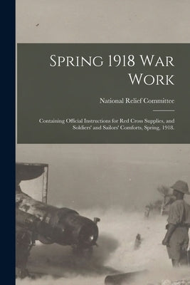 Spring 1918 War Work: Containing Official Instructions for Red Cross Supplies, and Soldiers' and Sailors' Comforts, Spring, 1918. by National Relief Committee