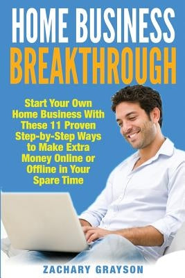 Home Business Breakthrough: Start Your Own Home Business With These 11 Proven Step by Step Ways to Make Extra Money Online or Offline in Your Spare Ti by Grayson, Zachary