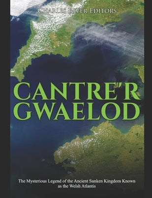 Cantre'r Gwaelod: The Mysterious Legend of the Ancient Sunken Kingdom Known as the Welsh Atlantis by Charles River