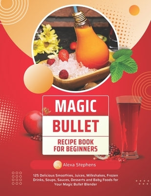 Magic Bullet Recipe Book For Beginners: 125 Delicious Smoothies, Juices, Milkshakes, Frozen Drinks, Soups, Sauces, Desserts and Baby Foods for Your Ma by Stephens, Alexa
