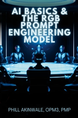 AI Basics and The RGB Prompt Engineering Model: Empowering AI & ChatGPT Through Effective Prompt Engineering by Akinwale, Phill