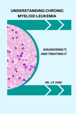 Understanding Chronic Myeloid Leukemia: Diagnosing It, and Treating It by Jude, J. P.