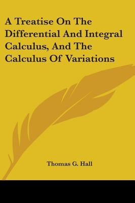 A Treatise On The Differential And Integral Calculus, And The Calculus Of Variations by Hall, Thomas G.
