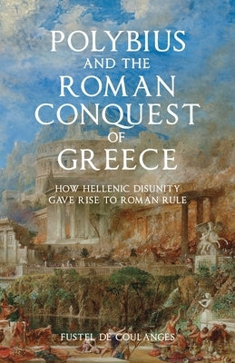 Polybius and the Roman Conquest of Greece: How Hellenic Disunity Gave Rise to Roman Rule by Fustel de Coulanges, Numa Denis