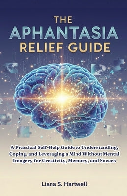 The Aphantasia Relief Guide: A Practical Self-Help Guide to Understanding, Coping, and Leveraging a Mind Without Mental Imagery for Creativity, Memory by Hartwell, Liana S.